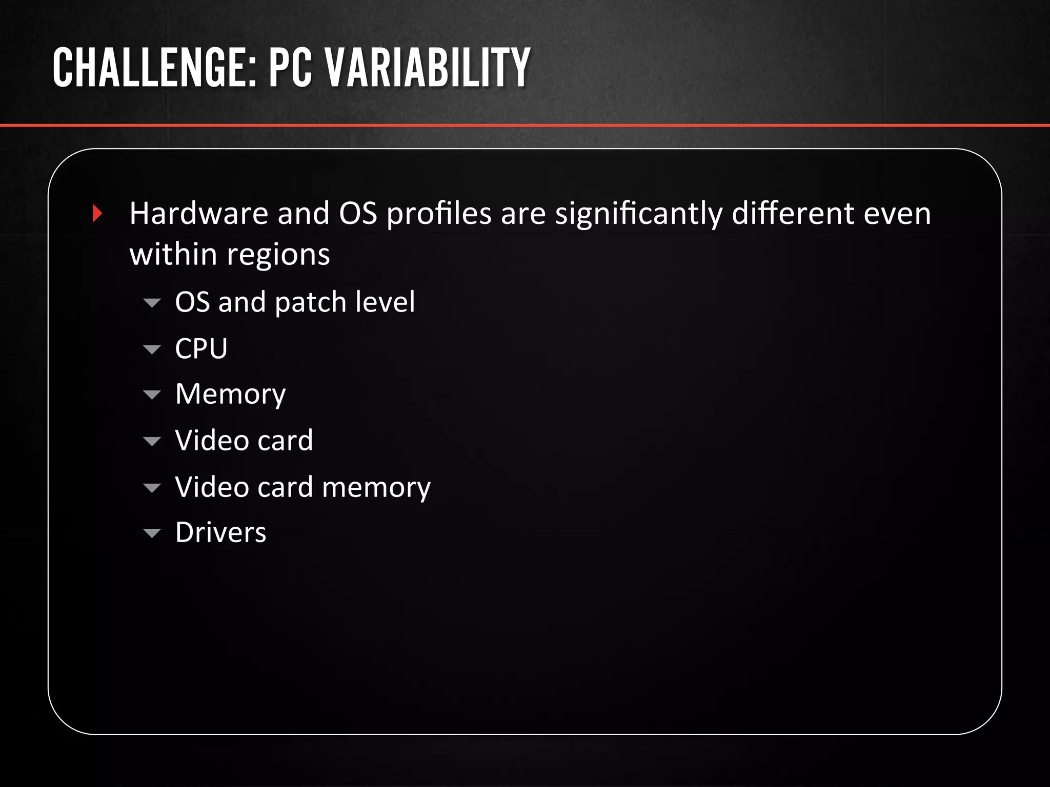CHALLENGE: PC VARIABILITY
‣  Hardware	
  and	
  OS	
  proﬁles	
  are	
  signiﬁcantly	
  diﬀerent	
  even	
  
within	
  regions	
  
▾  OS	
  and	
  patch	
  level	
  
▾  CPU	
  
▾  Memory	
  
▾  Video	
  card	
  
▾  Video	
  card	
  memory	
  
▾  Drivers	
  
 