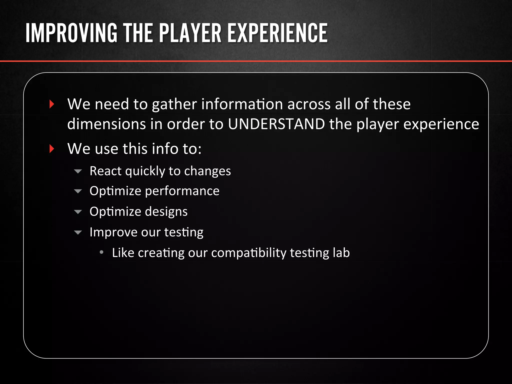 IMPROVING THE PLAYER EXPERIENCE
‣  We	
  need	
  to	
  gather	
  informa@on	
  across	
  all	
  of	
  these	
  
dimensions	
  in	
  order	
  to	
  UNDERSTAND	
  the	
  player	
  experience	
  
‣  We	
  use	
  this	
  info	
  to:	
  
▾  React	
  quickly	
  to	
  changes	
  
▾  Op@mize	
  performance	
  
▾  Op@mize	
  designs	
  
▾  Improve	
  our	
  tes@ng	
  
•  Like	
  crea@ng	
  our	
  compa@bility	
  tes@ng	
  lab	
  
 