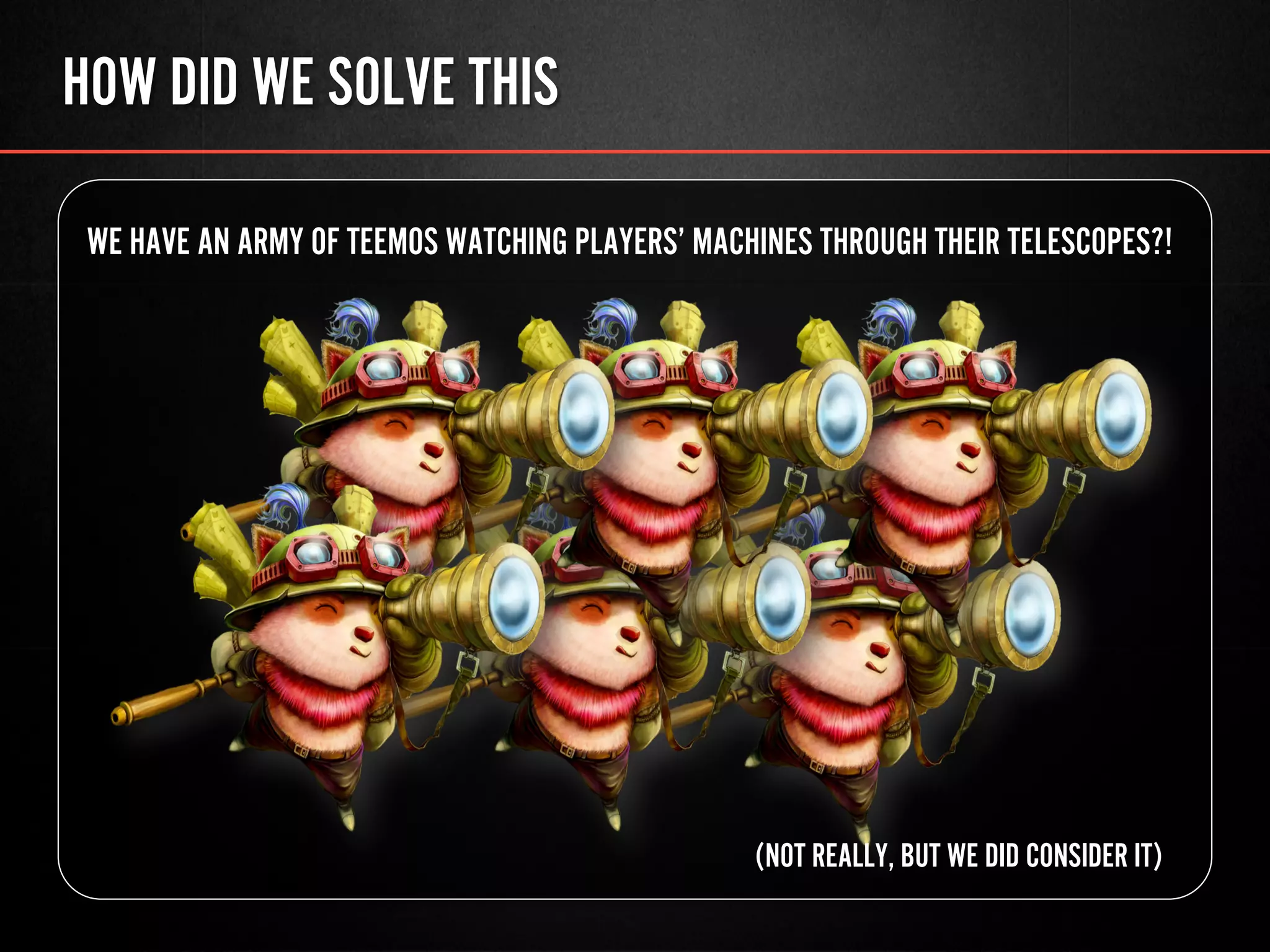 HOW DID WE SOLVE THIS
WE HAVE AN ARMY OF TEEMOS WATCHING PLAYERS’ MACHINES THROUGH THEIR TELESCOPES?!
(NOT REALLY, BUT WE DID CONSIDER IT)
 