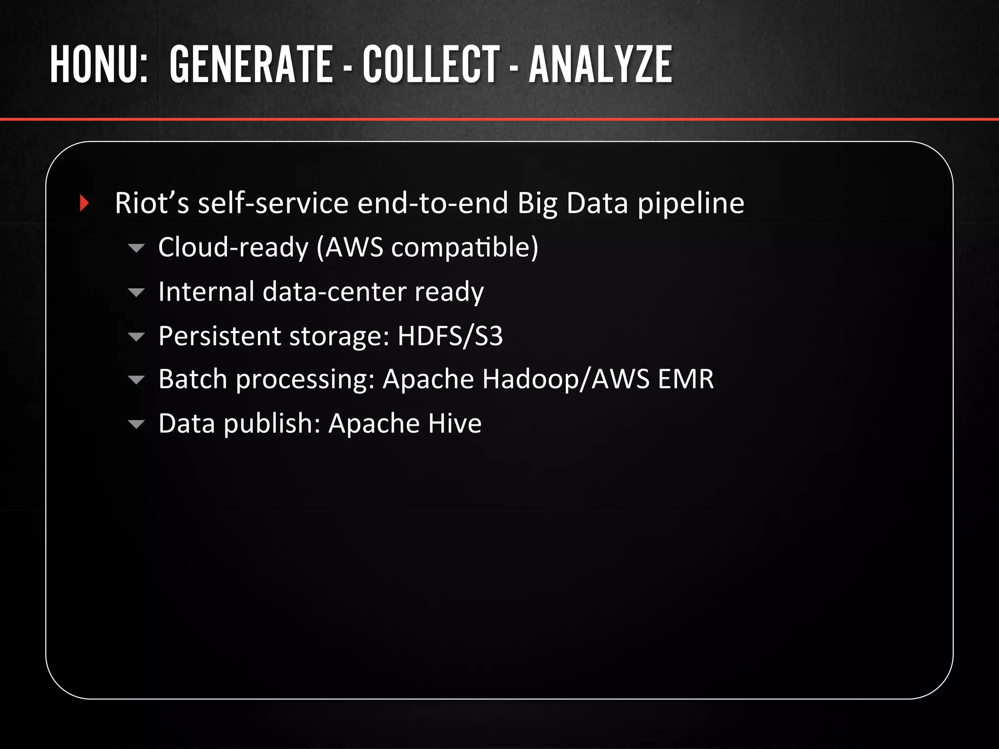 HONU: GENERATE - COLLECT - ANALYZE
‣  Riot’s	
  self-­‐service	
  end-­‐to-­‐end	
  Big	
  Data	
  pipeline	
  
▾  Cloud-­‐ready	
  (AWS	
  compa@ble)	
  
▾  Internal	
  data-­‐center	
  ready	
  
▾  Persistent	
  storage:	
  HDFS/S3	
  
▾  Batch	
  processing:	
  Apache	
  Hadoop/AWS	
  EMR	
  
▾  Data	
  publish:	
  Apache	
  Hive	
  
	
  
 