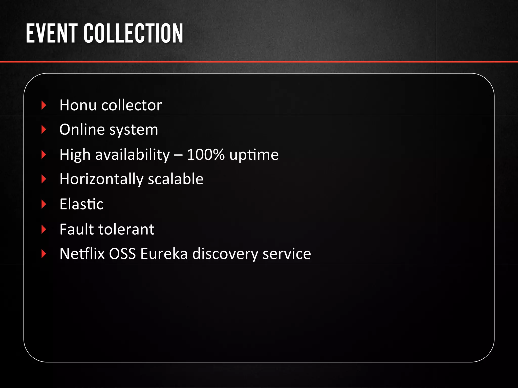 EVENT COLLECTION
‣  Honu	
  collector	
  
‣  Online	
  system	
  
‣  High	
  availability	
  –	
  100%	
  up@me	
  
‣  Horizontally	
  scalable	
  
‣  Elas@c	
  
‣  Fault	
  tolerant	
  
‣  Neulix	
  OSS	
  Eureka	
  discovery	
  service	
  
 