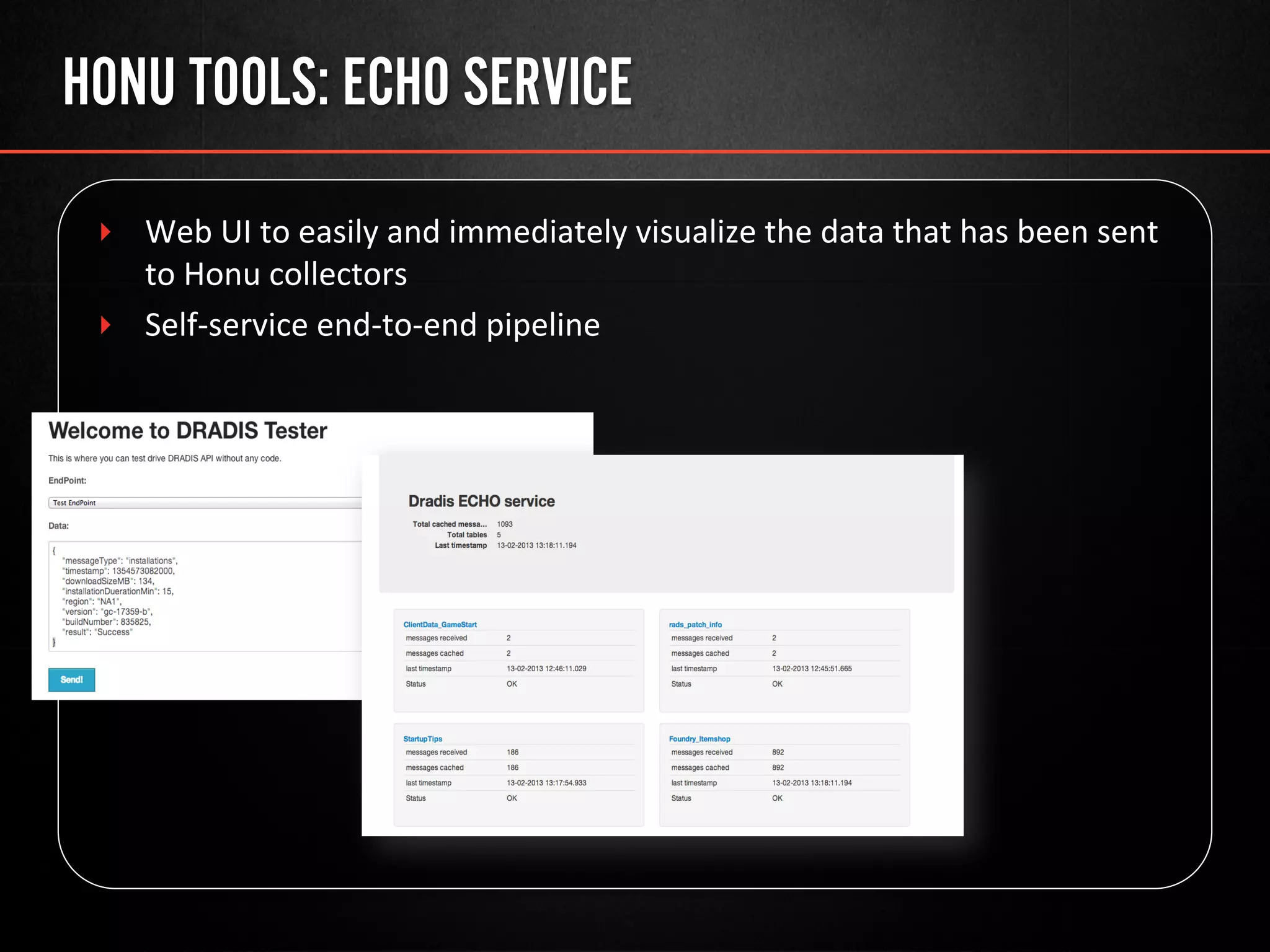 HONU TOOLS: ECHO SERVICE
‣  Web	
  UI	
  to	
  easily	
  and	
  immediately	
  visualize	
  the	
  data	
  that	
  has	
  been	
  sent	
  
to	
  Honu	
  collectors	
  
‣  Self-­‐service	
  end-­‐to-­‐end	
  pipeline	
  
 