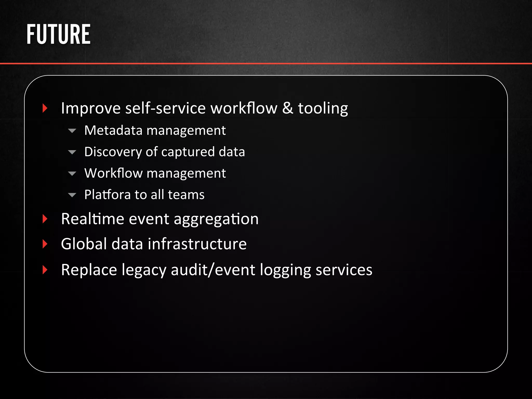 FUTURE
‣  Improve	
  self-­‐service	
  workﬂow	
  &	
  tooling	
  
▾  Metadata	
  management	
  
▾  Discovery	
  of	
  captured	
  data	
  
▾  Workﬂow	
  management	
  
▾  Plauora	
  to	
  all	
  teams	
  
‣  Real@me	
  event	
  aggrega@on	
  
‣  Global	
  data	
  infrastructure	
  
‣  Replace	
  legacy	
  audit/event	
  logging	
  services	
  
 
