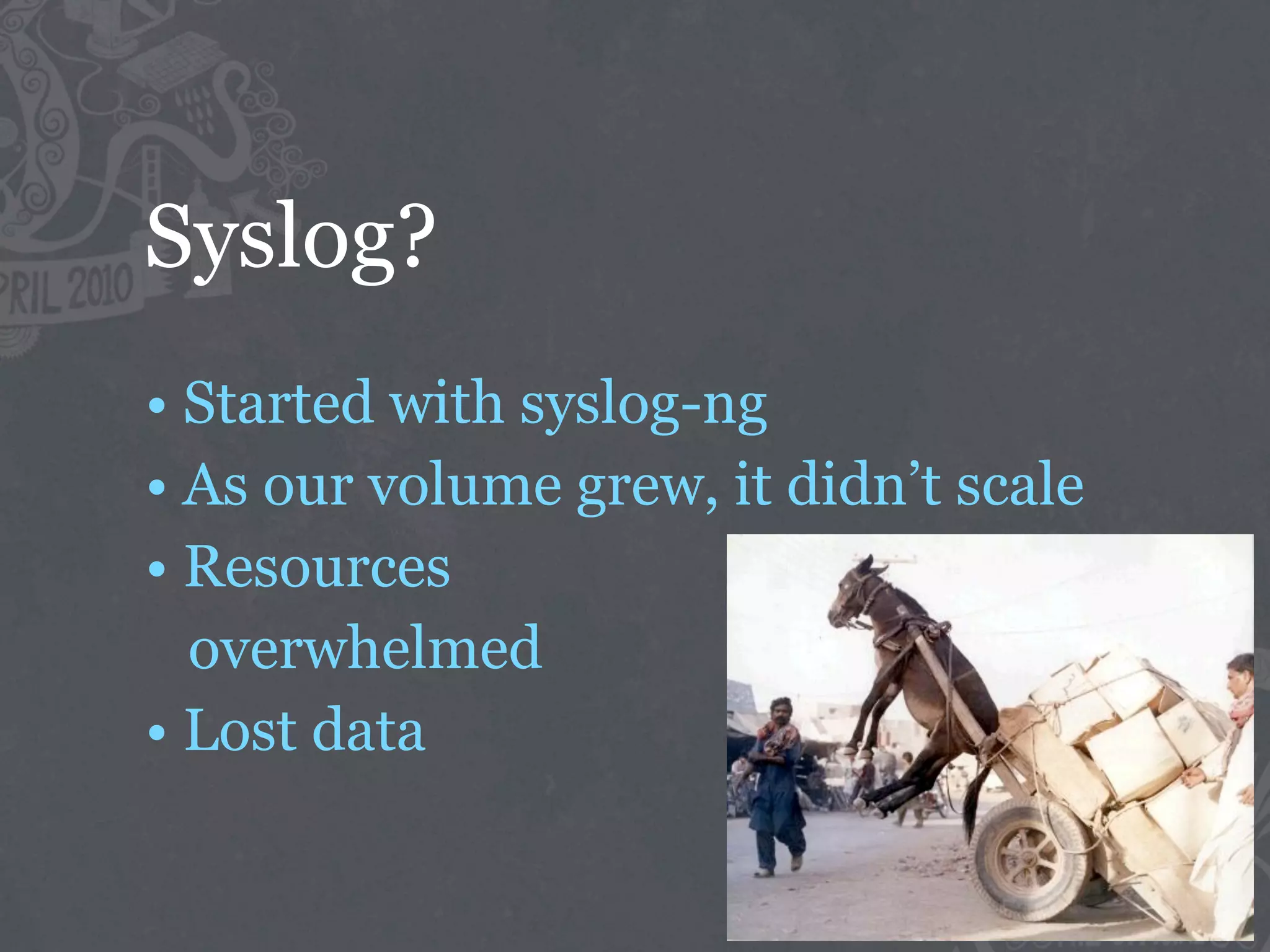 Syslog?
• Started with syslog-ng
• As our volume grew, it didn’t scale
• Resources
  overwhelmed
• Lost data
 