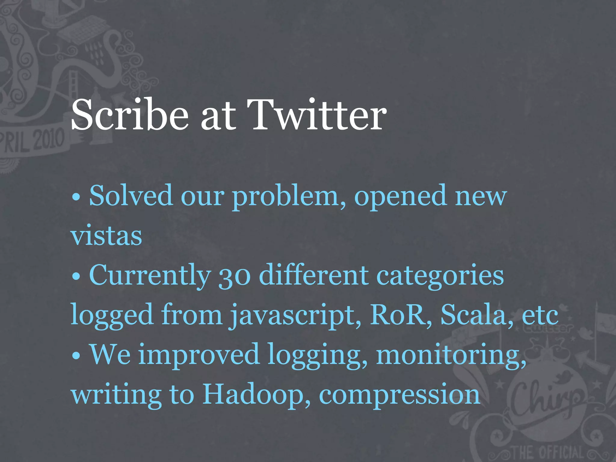 Scribe at Twitter
• Solved our problem, opened new
vistas
• Currently 30 different categories
logged from javascript, RoR, Scala, etc
• We improved logging, monitoring,
writing to Hadoop, compression
 