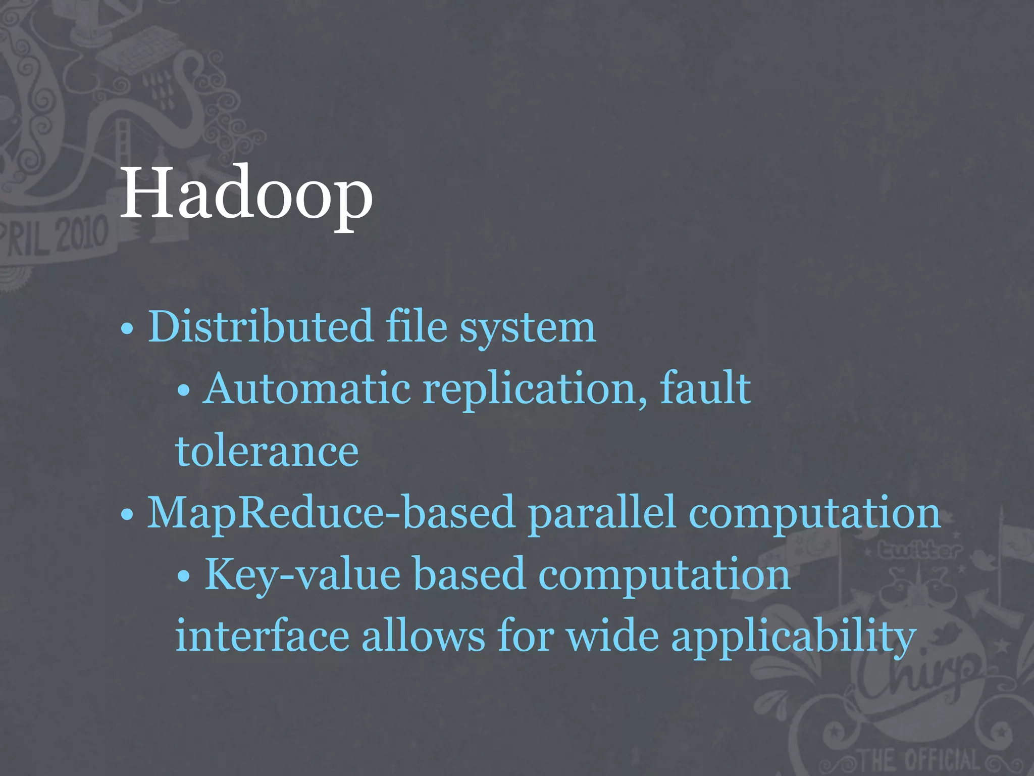 Hadoop
• Distributed file system
   • Automatic replication, fault
   tolerance
• MapReduce-based parallel computation
   • Key-value based computation
   interface allows for wide applicability
 