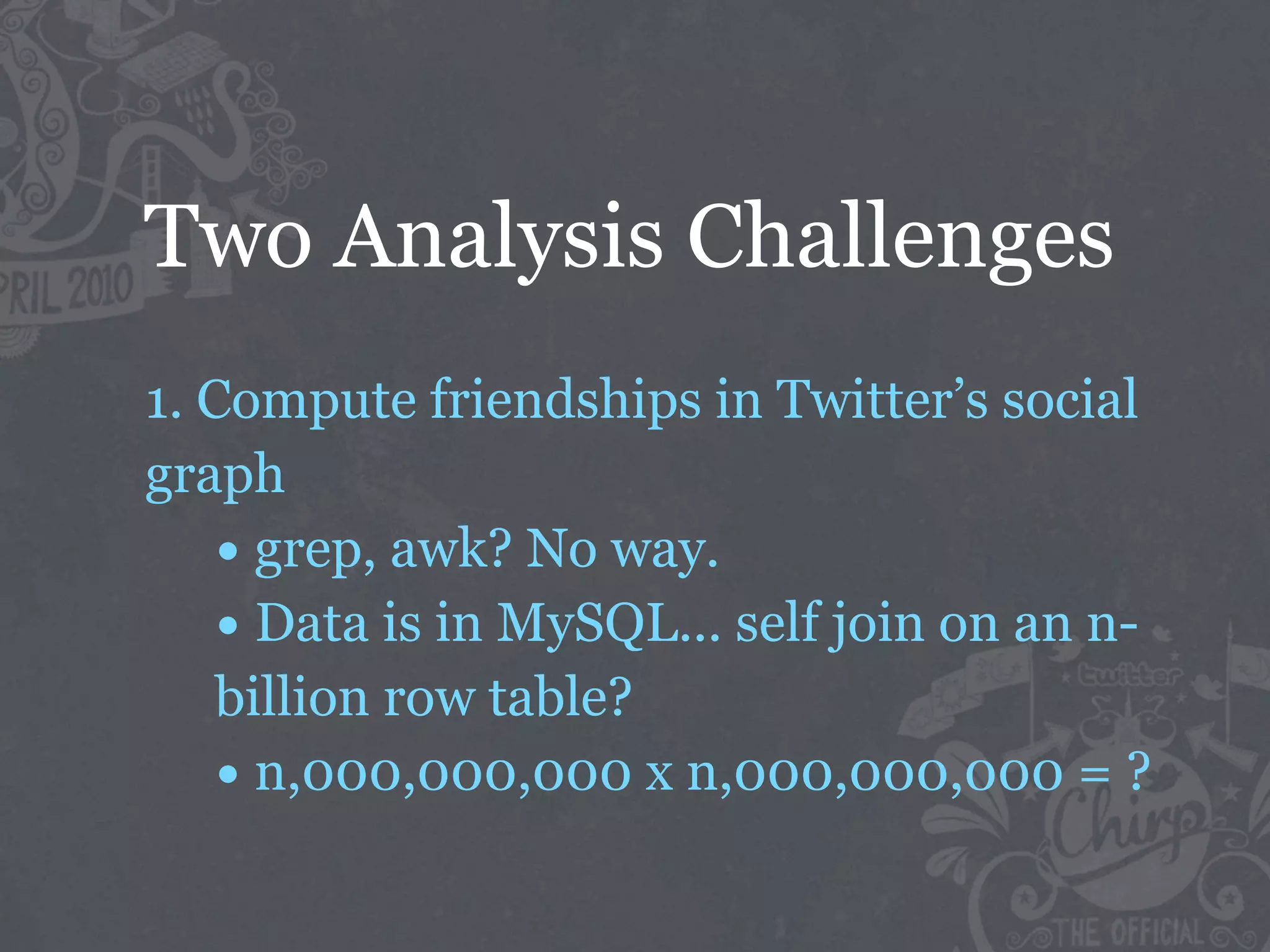 Two Analysis Challenges
1. Compute friendships in Twitter’s social
graph
    • grep, awk? No way.
    • Data is in MySQL... self join on an n-
    billion row table?
    • n,000,000,000 x n,000,000,000 = ?
 