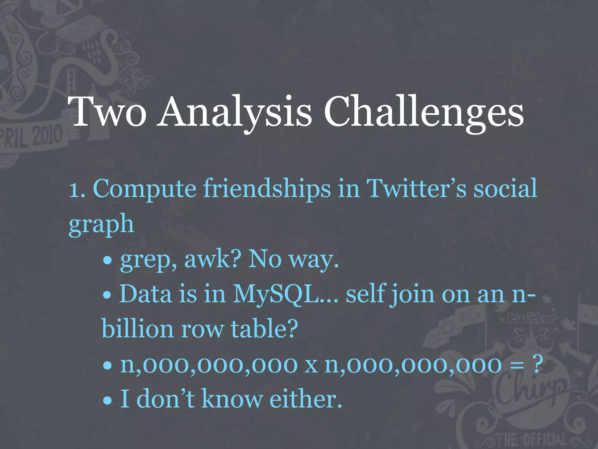 Two Analysis Challenges
1. Compute friendships in Twitter’s social
graph
    • grep, awk? No way.
    • Data is in MySQL... self join on an n-
    billion row table?
    • n,000,000,000 x n,000,000,000 = ?
    • I don’t know either.
 