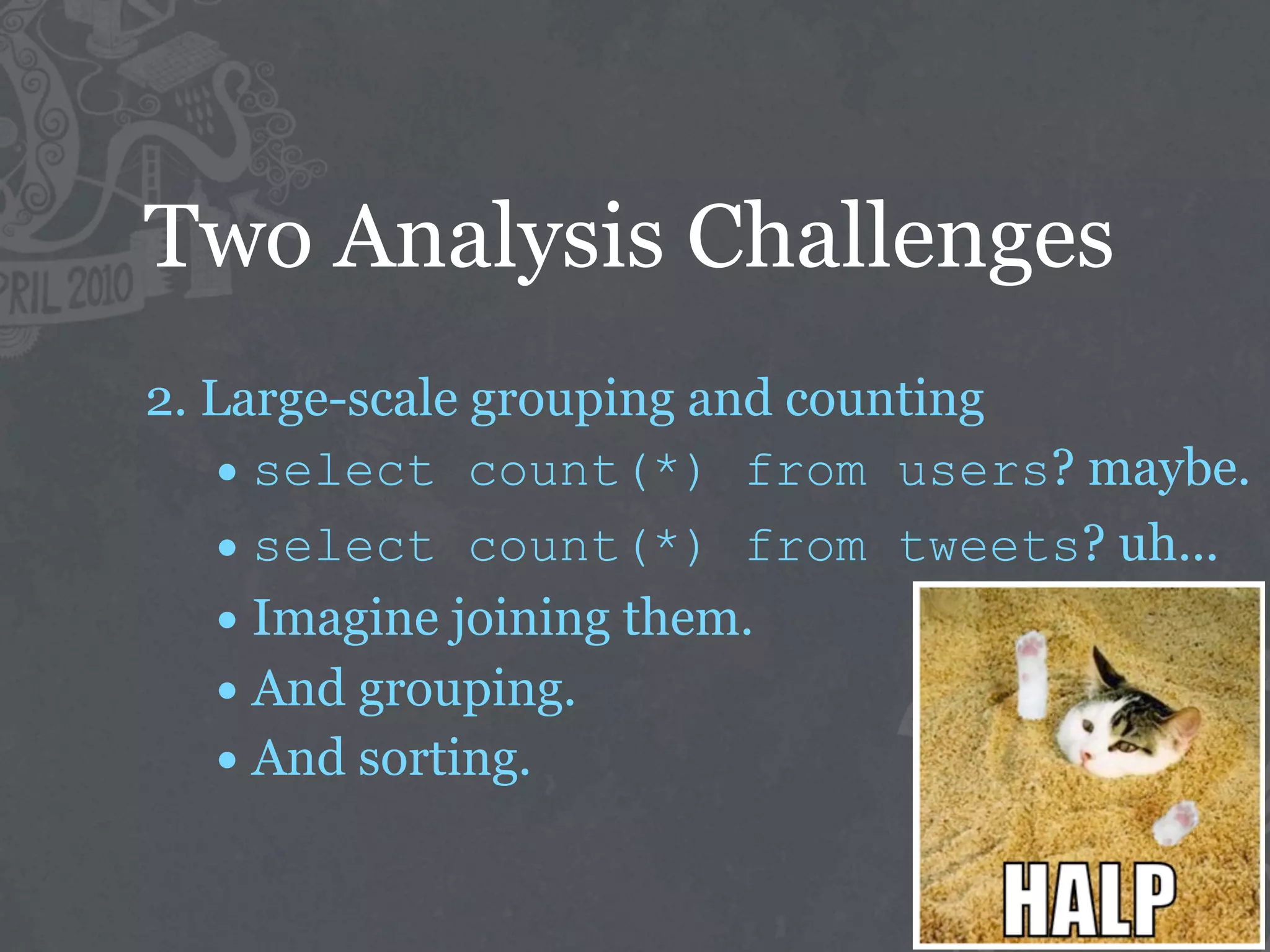 Two Analysis Challenges
2. Large-scale grouping and counting
   • select count(*) from users? maybe.
   • select count(*) from tweets? uh...
   • Imagine joining them.
   • And grouping.
   • And sorting.
 