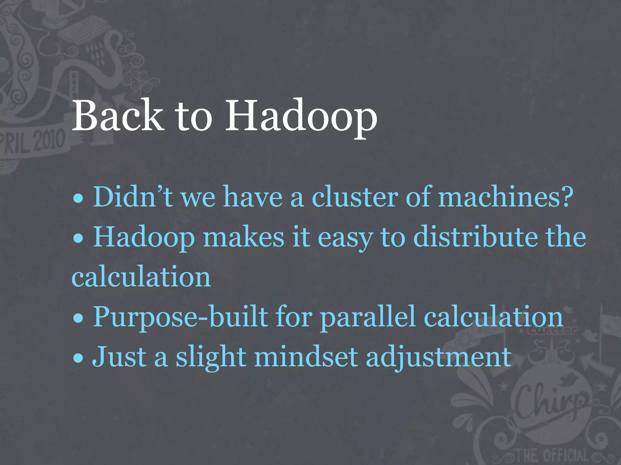 Back to Hadoop
• Didn’t we have a cluster of machines?
• Hadoop makes it easy to distribute the
calculation
• Purpose-built for parallel calculation
• Just a slight mindset adjustment
 
