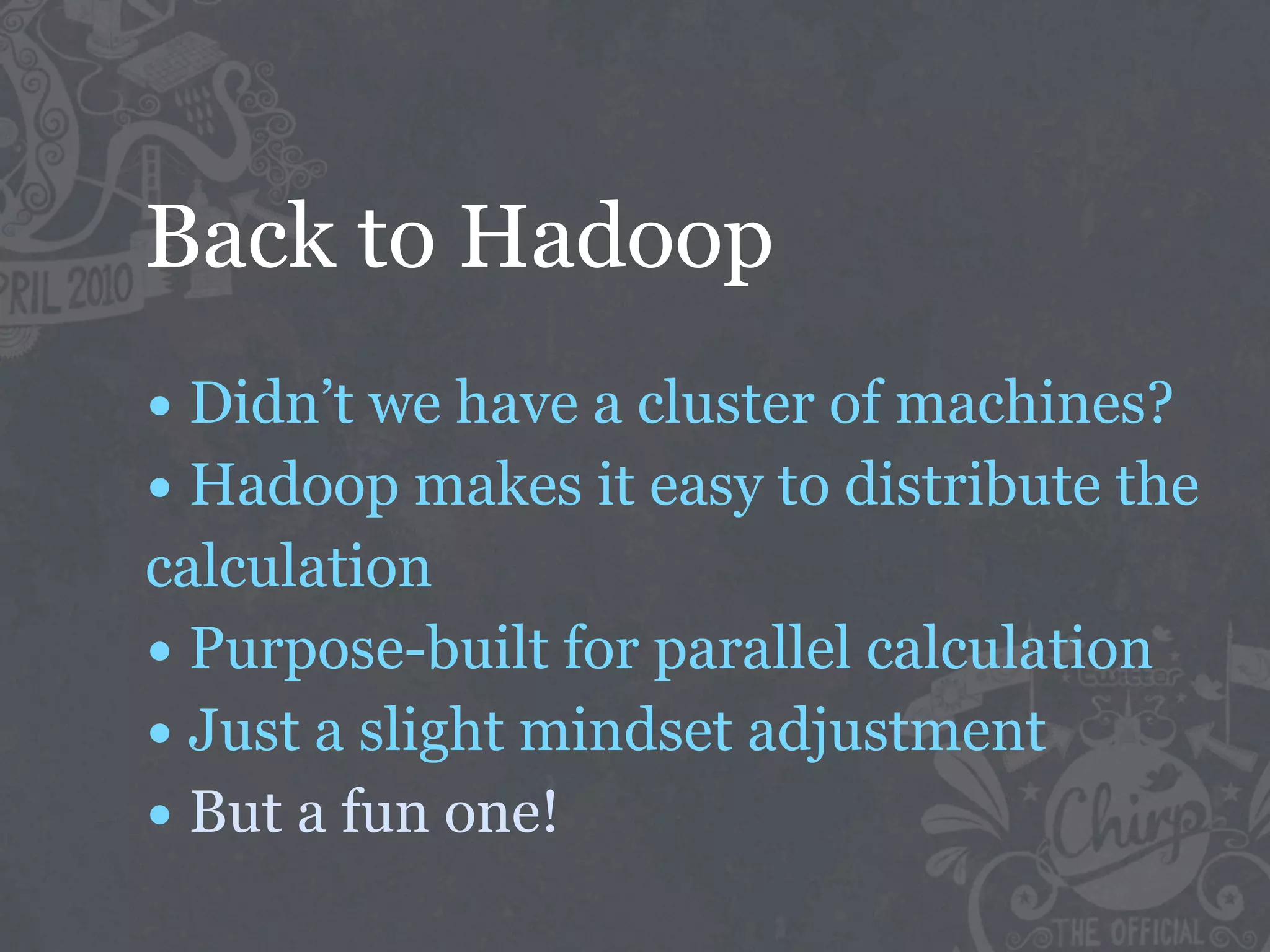Back to Hadoop
• Didn’t we have a cluster of machines?
• Hadoop makes it easy to distribute the
calculation
• Purpose-built for parallel calculation
• Just a slight mindset adjustment
• But a fun one!
 
