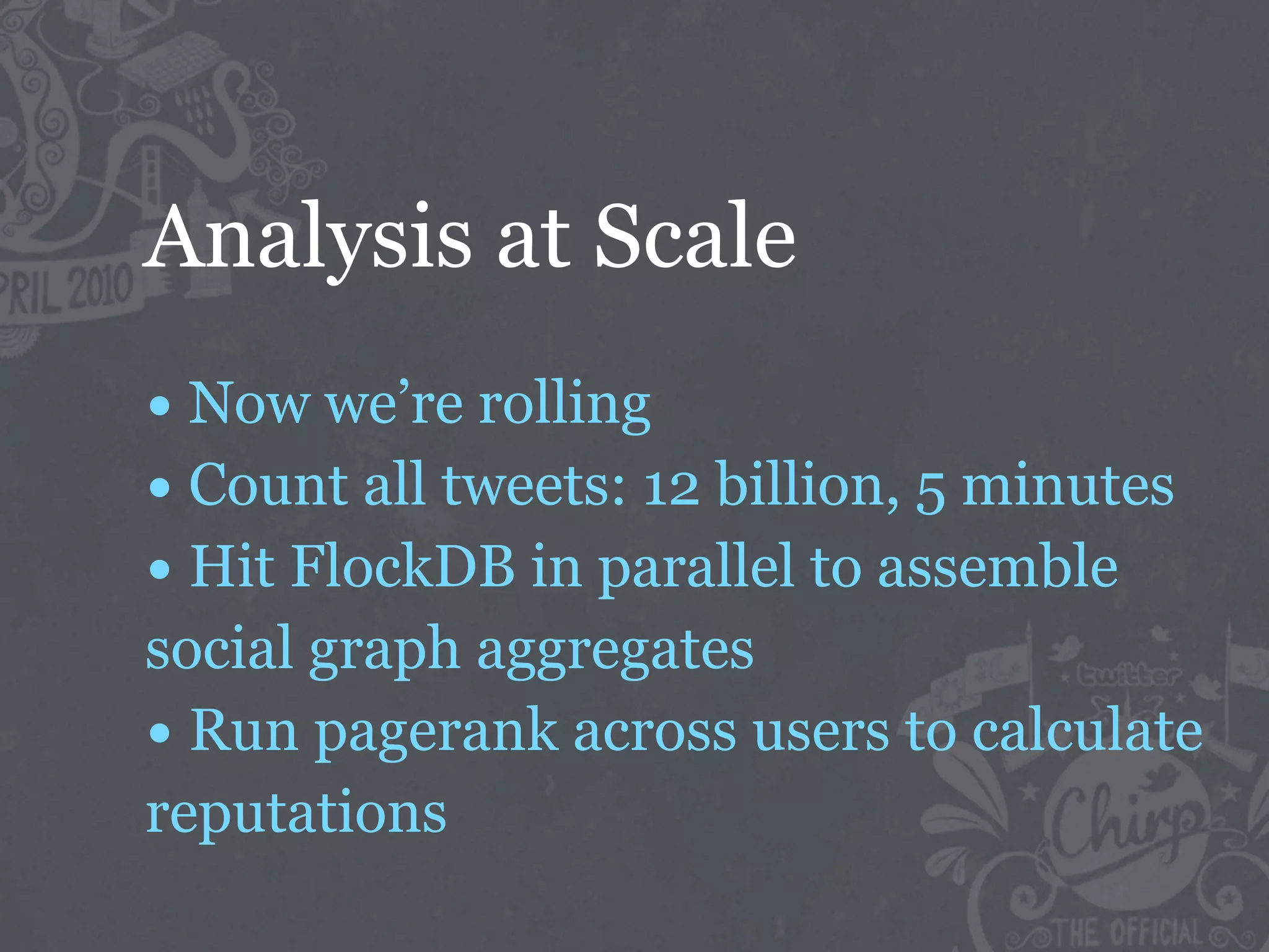 Analysis at Scale
• Now we’re rolling
• Count all tweets: 12 billion, 5 minutes
• Hit FlockDB in parallel to assemble
social graph aggregates
• Run pagerank across users to calculate
reputations
 