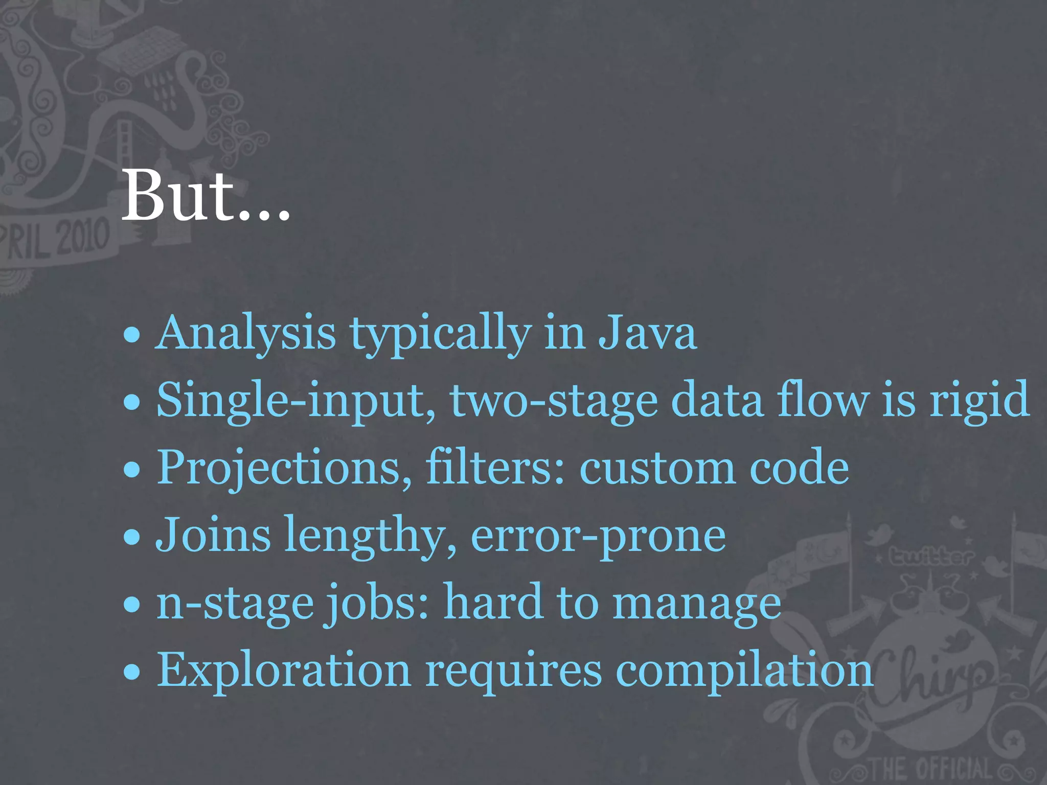 But...
• Analysis typically in Java
• Single-input, two-stage data flow is rigid
• Projections, filters: custom code
• Joins lengthy, error-prone
• n-stage jobs: hard to manage
• Exploration requires compilation
 