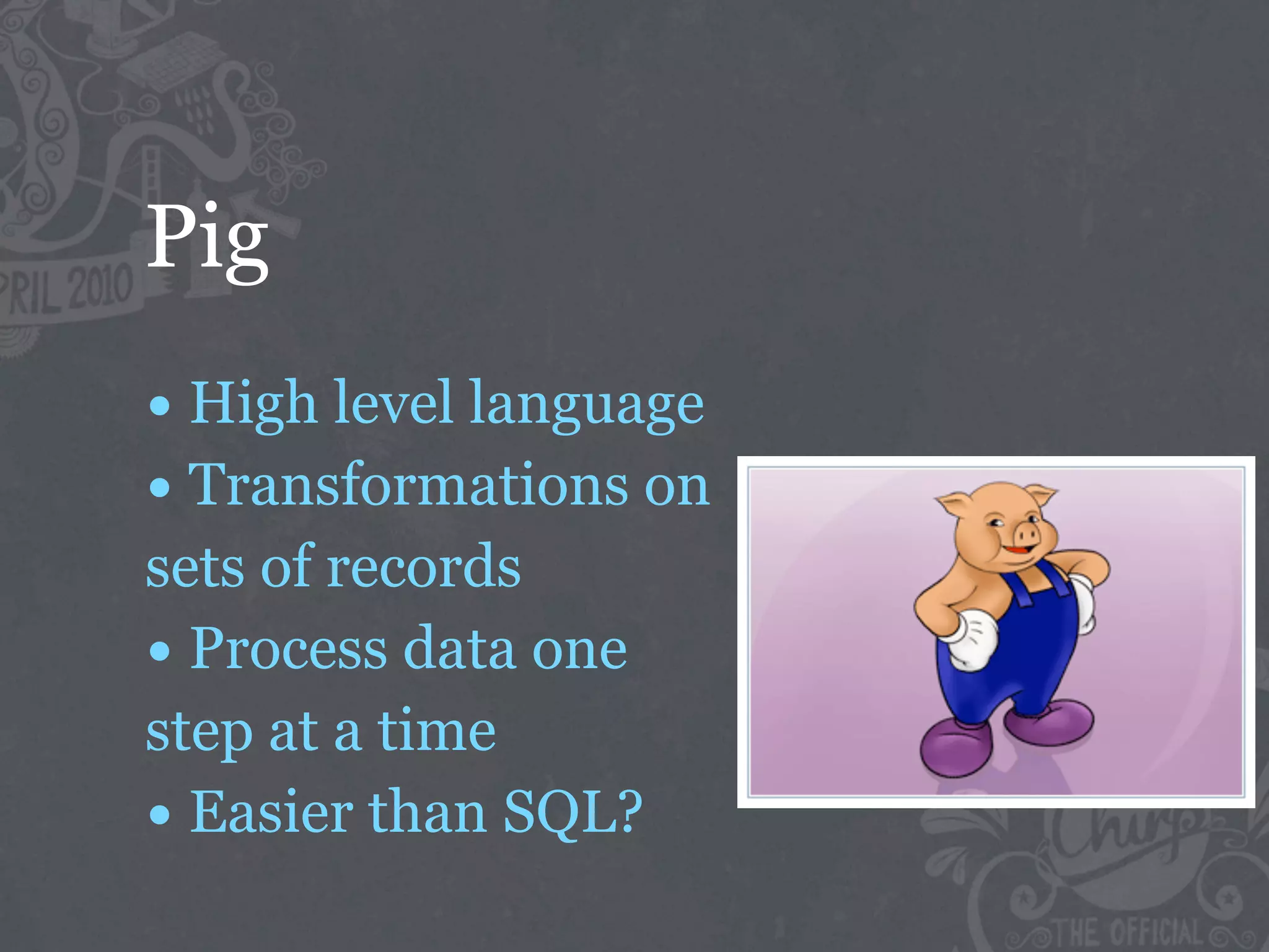 Pig
• High level language
• Transformations on
sets of records
• Process data one
step at a time
• Easier than SQL?
 