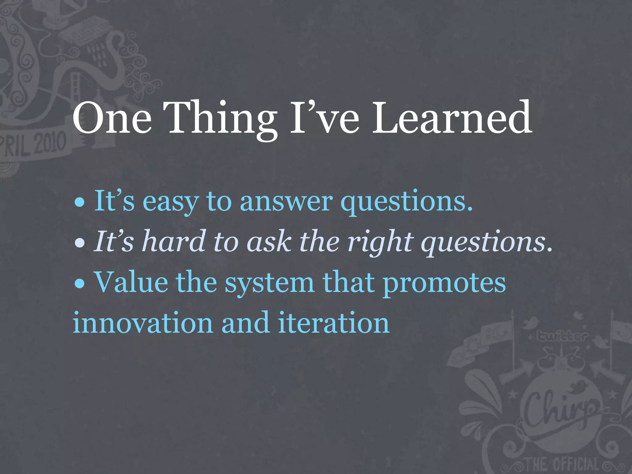 One Thing I’ve Learned
• It’s easy to answer questions.
• It’s hard to ask the right questions.
• Value the system that promotes
innovation and iteration
 