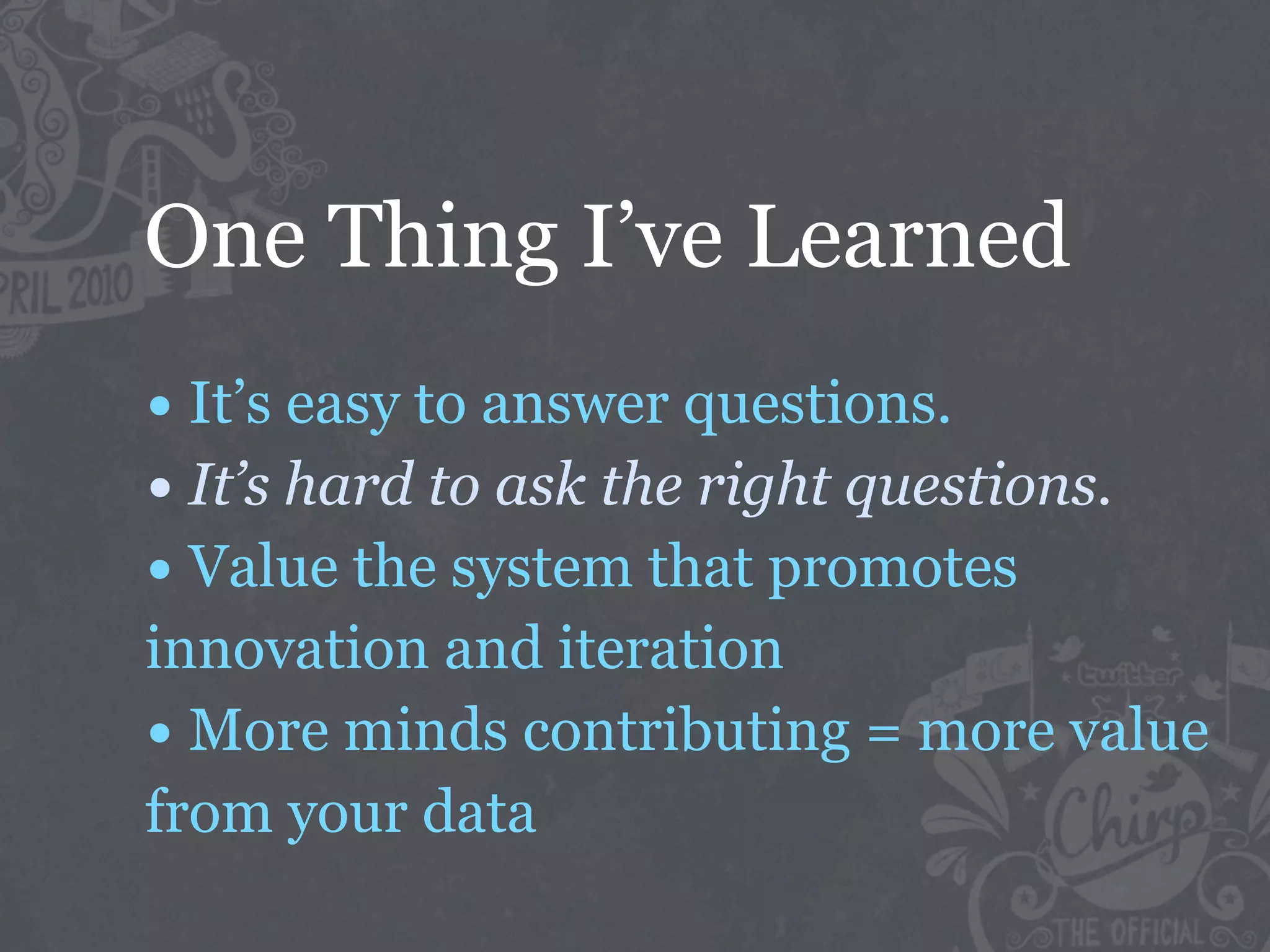 One Thing I’ve Learned
• It’s easy to answer questions.
• It’s hard to ask the right questions.
• Value the system that promotes
innovation and iteration
• More minds contributing = more value
from your data
 