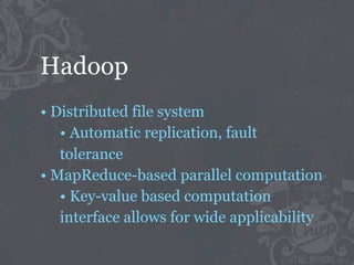 Hadoop
• Distributed file system
   • Automatic replication, fault
   tolerance
• MapReduce-based parallel computation
   • Key-value based computation
   interface allows for wide applicability
 