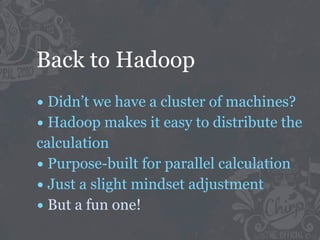Back to Hadoop
• Didn’t we have a cluster of machines?
• Hadoop makes it easy to distribute the
calculation
• Purpose-built for parallel calculation
• Just a slight mindset adjustment
• But a fun one!
 