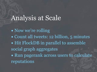 Analysis at Scale
• Now we’re rolling
• Count all tweets: 12 billion, 5 minutes
• Hit FlockDB in parallel to assemble
social graph aggregates
• Run pagerank across users to calculate
reputations
 