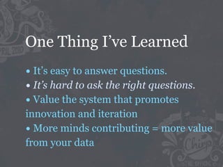 One Thing I’ve Learned
• It’s easy to answer questions.
• It’s hard to ask the right questions.
• Value the system that promotes
innovation and iteration
• More minds contributing = more value
from your data
 