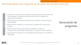 Entendimiento de negocio en el caso de fraude bancario 
1.Entrevistas a tomadores de decisiones relevantes para entendimiento del 
reto de negocio, recopilación del expertise directivo, integración y 
generación de hipótesis 
2.Identificación de variables requeridas para el análisis y evaluación de su 
disponibilidad 
3.Normalización estadística y construcción de baseline de incidencia de 
fraudes 
4.Revisión de procesos de generación de hipótesis, y bases de 
conocimiento y aprendizaje relacionadas con la generación de hipótesis 
5.Construcción conjunta de nuevas hipótesis relacionadas con la incidencia 
del fraude 
Información confidencial propiedad de Business Data Scientists, SAPI de CV Su divulgación puede estar penada en términos de la ley de 
propiedad industrial 23 
Actividades 
Entendimiento de negocio 
Generación de 
preguntas 
 