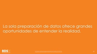 La sola preparación de datos ofrece grandes 
oportunidades de entender la realidad. 
Información confidencial propiedad de Business Data Scientists, SAPI de CV Su 
divulgación puede estar penada en términos de la ley de propiedad industrial 37 
 