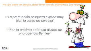 No sólo debe ser preciso, debe tener sentido económico (de negocio) 
“La producción pesquera explica muy 
bien la venta de cerveza” 
“Pon la próxima cafetería al lado de 
una agencia Bentley” 
Información confidencial propiedad de Business Data Scientists, SAPI de CV Su 
divulgación puede estar penada en términos de la ley de propiedad industrial 47 
 