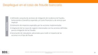 Despliegue en el caso de fraude bancario 
1.Definición conjunta de acciones de mitigación de incidencia de fraudes, 
balanceando el beneficio esperado y el costo financiero y de servicio que 
implican 
2.Estimación de impactos esperados por las acciones implementadas 
3.Integración de los casos de negocio relacionados con las acciones definidas 
para la mitigación de los fraudes 
4.Generación de indicadores adicionales para medir el impacto de las 
acciones en el tipo de fraude 
Información confidencial propiedad de Business Data Scientists, SAPI de CV Su divulgación puede estar penada en términos de la ley de 
propiedad industrial 53 
Actividades 
 