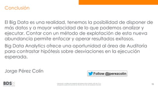Conclusión 
El Big Data es una realidad, tenemos la posibilidad de disponer de 
más datos y a mayor velocidad de lo que podemos analizar y 
ejecutar. Contar con un método de explotación de esta nueva 
abundancia permite enfocar y operar resultados exitosos. 
Big Data Analytics ofrece una oportunidad al área de Auditoría 
para contrastar hipótesis sobre desviaciones en la ejecución 
esperada. 
Jorge Pérez Colín 
Información confidencial propiedad de Business Data Scientists, SAPI de CV Su 
divulgación puede estar penada en términos de la ley de propiedad industrial 56 
