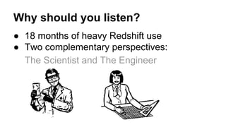 Why should you listen?
● 18 months of heavy Redshift use
● Two complementary perspectives:
The Scientist and The Engineer
 