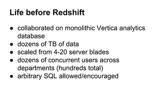 ● collaborated on monolithic Vertica analytics
database
● dozens of TB of data
● scaled from 4-20 server blades
● dozens of concurrent users across
departments (hundreds total)
● arbitrary SQL allowed/encouraged
Life before Redshift
 