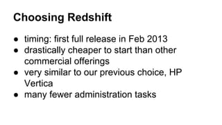 Choosing Redshift
● timing: first full release in Feb 2013
● drastically cheaper to start than other
commercial offerings
● very similar to our previous choice, HP
Vertica
● many fewer administration tasks
 