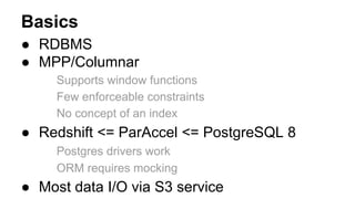 Basics
● RDBMS
● MPP/Columnar
Supports window functions
Few enforceable constraints
No concept of an index
● Redshift <= ParAccel <= PostgreSQL 8
Postgres drivers work
ORM requires mocking
● Most data I/O via S3 service
 