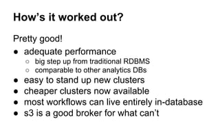 How’s it worked out?
Pretty good!
● adequate performance
○ big step up from traditional RDBMS
○ comparable to other analytics DBs
● easy to stand up new clusters
● cheaper clusters now available
● most workflows can live entirely in-database
● s3 is a good broker for what can’t
 