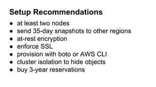 Setup Recommendations
● at least two nodes
● send 35-day snapshots to other regions
● at-rest encryption
● enforce SSL
● provision with boto or AWS CLI
● cluster isolation to hide objects
● buy 3-year reservations
 