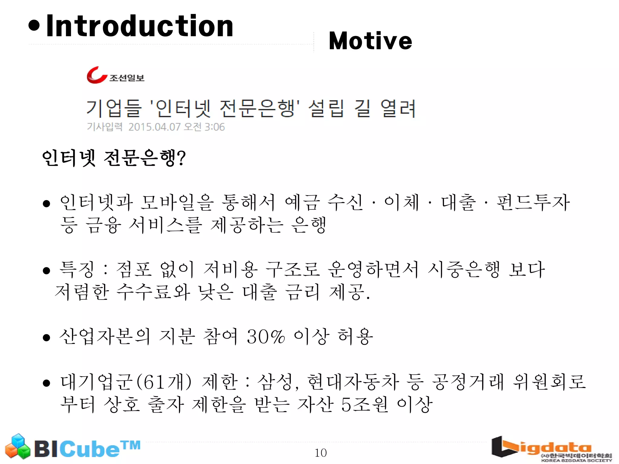 10 •Introduction Motive 인터넷 전문은행? • 인터넷과 모바일을 통해서 예금 수신·이체·대출·펀드투자 등 금융 서비스를 제공하는 은행 • 특징 : 점포 없이 저비용 구조로 운영하면서 시중은행 보다 저렴한 수수료와 낮은 대출 금리 제공. • 산업자본의 지분 참여 30% 이상 허용 • 대기업군(61개) 제한 : 삼성, 현대자동차 등 공정거래 위원회로 부터 상호 출자 제한을 받는 자산 5조원 이상 