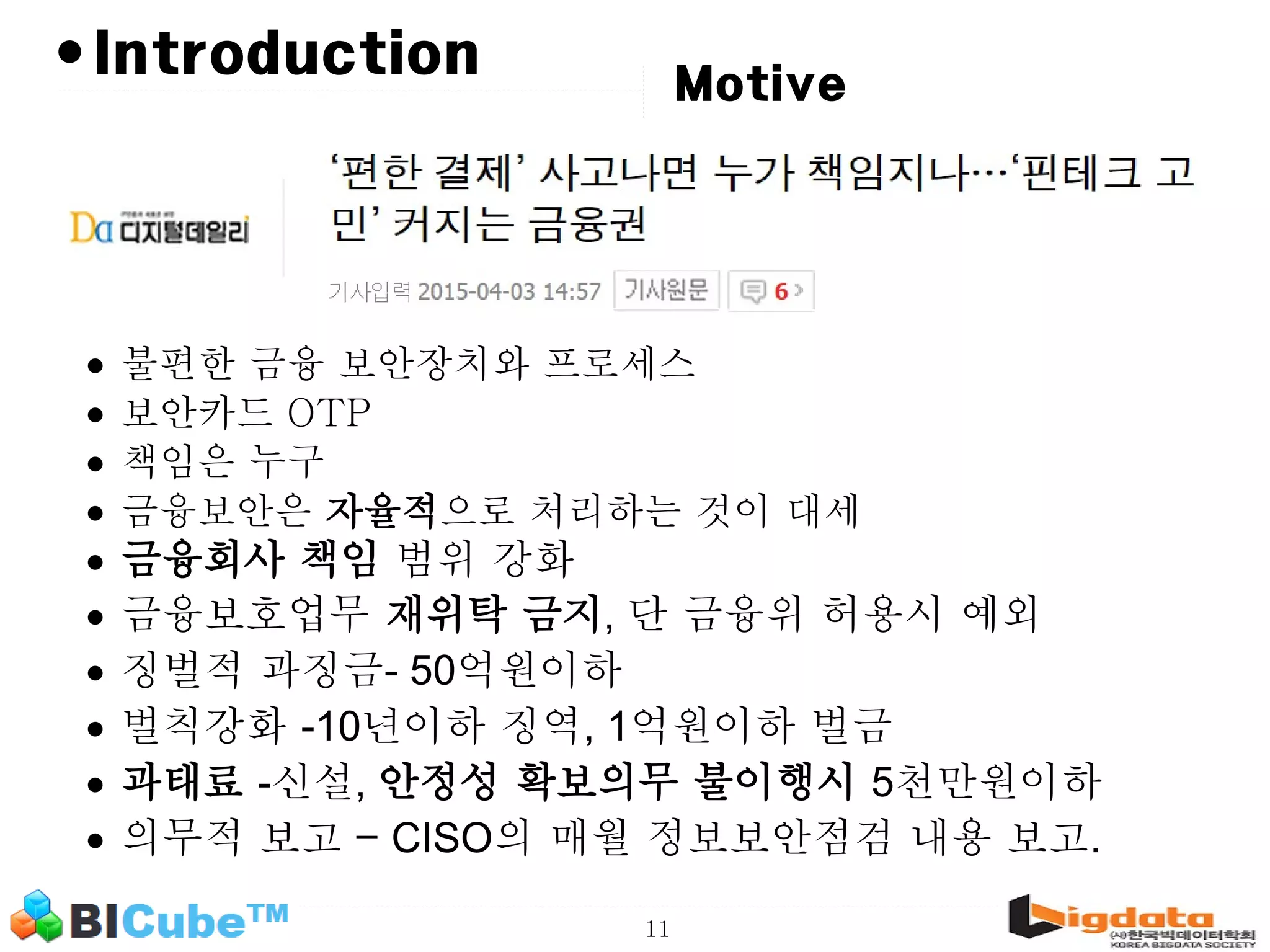 11 •Introduction Motive • 불편한 금융 보안장치와 프로세스 • 보안카드 OTP • 책임은 누구 • 금융보안은 자율적으로 처리하는 것이 대세 • 금융회사 책임 범위 강화 • 금융보호업무 재위탁 금지, 단 금융위 허용시 예외 • 징벌적 과징금- 50억원이하 • 벌칙강화 -10년이하 징역, 1억원이하 벌금 • 과태료 -신설, 안정성 확보의무 불이행시 5천만원이하 • 의무적 보고 – CISO의 매월 정보보안점검 내용 보고. 