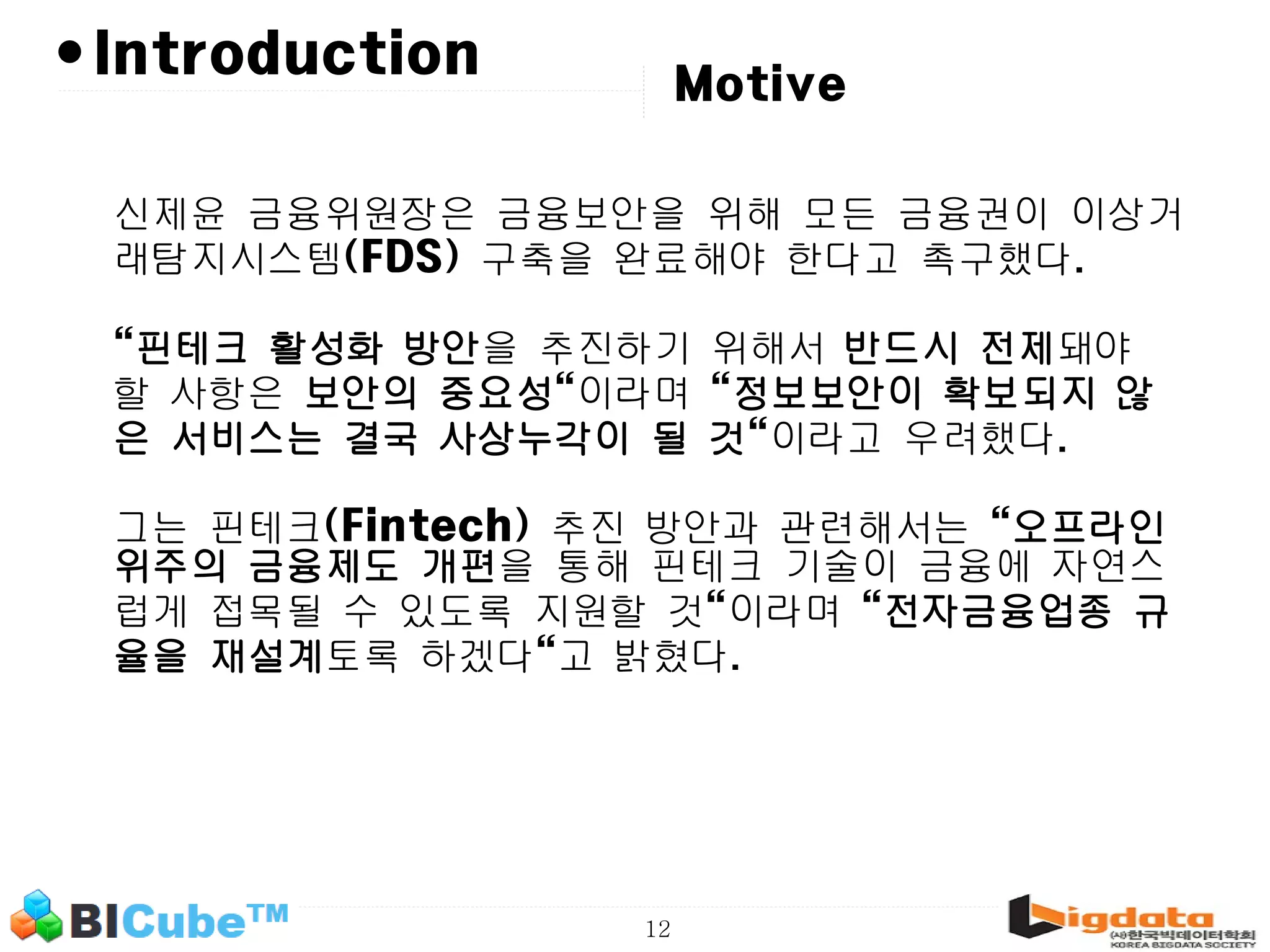 12 •Introduction 신제윤 금융위원장은 금융보안을 위해 모든 금융권이 이상거 래탐지시스템(FDS) 구축을 완료해야 한다고 촉구했다. "핀테크 활성화 방안을 추진하기 위해서 반드시 전제돼야 할 사항은 보안의 중요성"이라며 "정보보안이 확보되지 않 은 서비스는 결국 사상누각이 될 것"이라고 우려했다. 그는 핀테크(Fintech) 추진 방안과 관련해서는 "오프라인 위주의 금융제도 개편을 통해 핀테크 기술이 금융에 자연스 럽게 접목될 수 있도록 지원할 것"이라며 "전자금융업종 규 율을 재설계토록 하겠다"고 밝혔다. Motive 