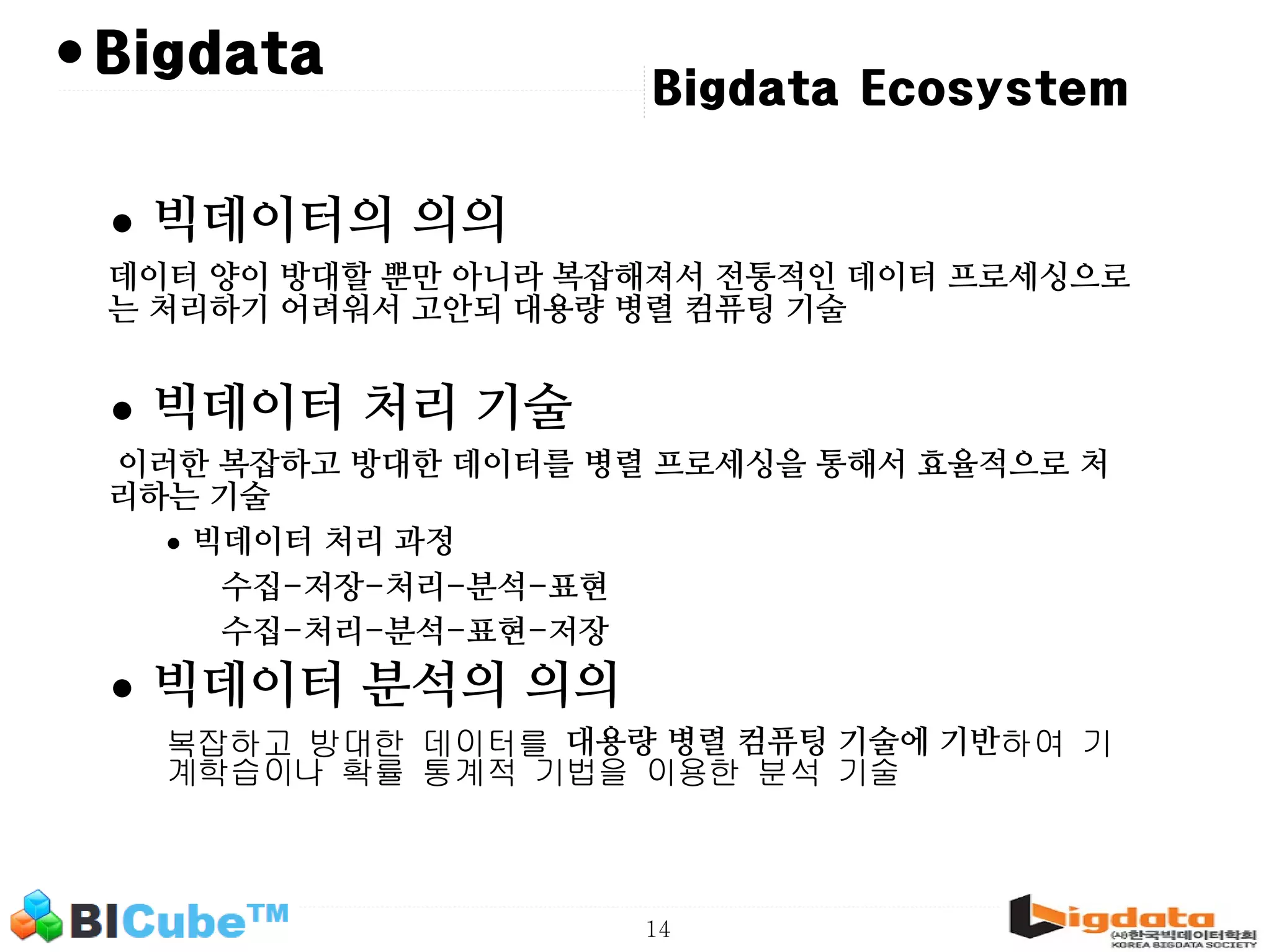 14 • Bigdata Ecosystem Bigdata • 빅데이터의 의의 데이터 양이 방대할 뿐만 아니라 복잡해져서 전통적인 데이터 프로세싱으로 는 처리하기 어려워서 고안되 대용량 병렬 컴퓨팅 기술 • 빅데이터 처리 기술 이러한 복잡하고 방대한 데이터를 병렬 프로세싱을 통해서 효율적으로 처 리하는 기술 • 빅데이터 처리 과정 수집-저장-처리-분석-표현 수집-처리-분석-표현-저장 • 빅데이터 분석의 의의 복잡하고 방대한 데이터를 대용량 병렬 컴퓨팅 기술에 기반하여 기 계학습이나 확률 통계적 기법을 이용한 분석 기술 