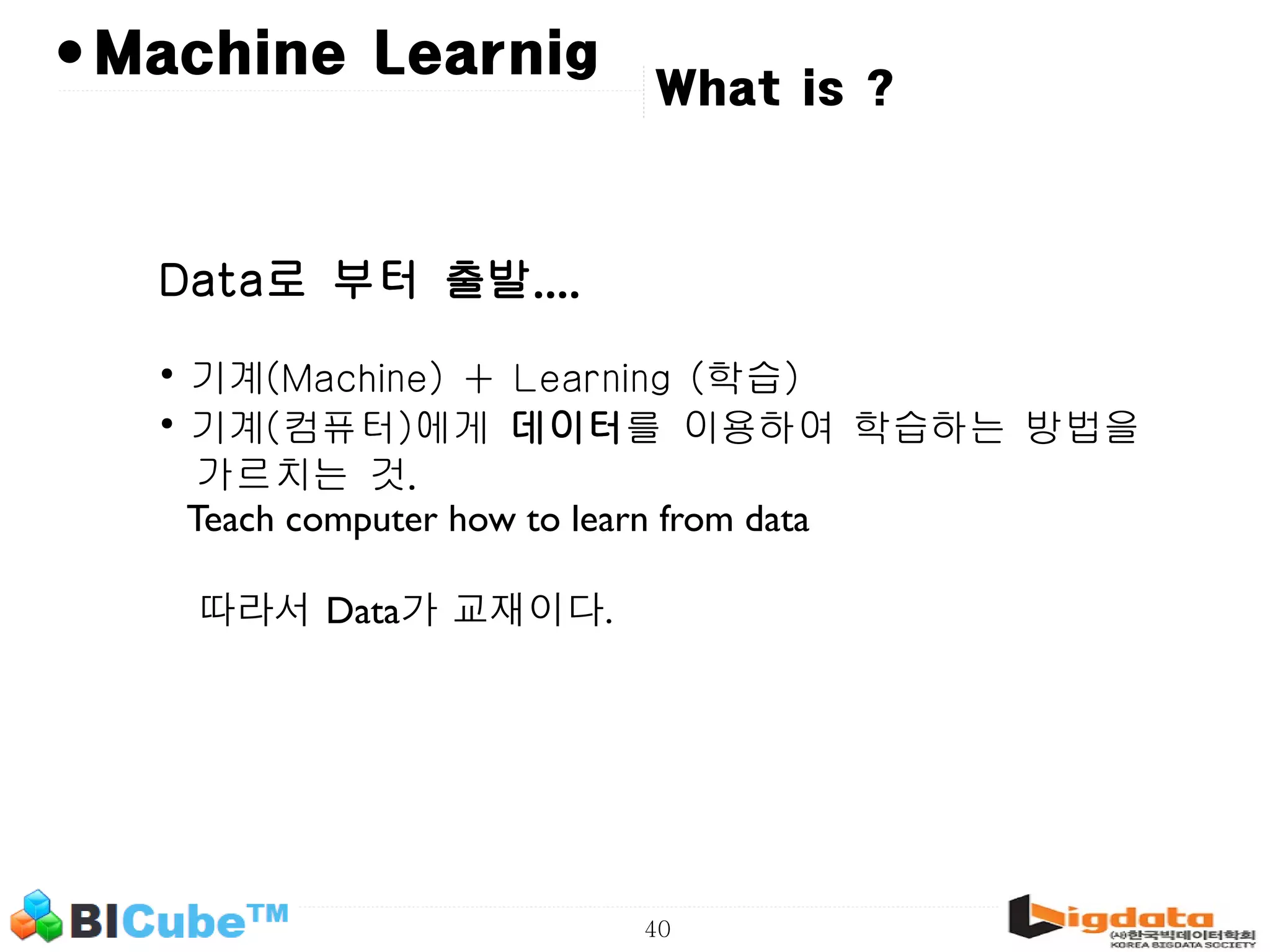 40 • What is ? Machine Learnig Data로 부터 출발.... • 기계(Machine) + Learning (학습) • 기계(컴퓨터)에게 데이터를 이용하여 학습하는 방법을 가르치는 것. Teach computer how to learn from data 따라서 Data가 교재이다. 