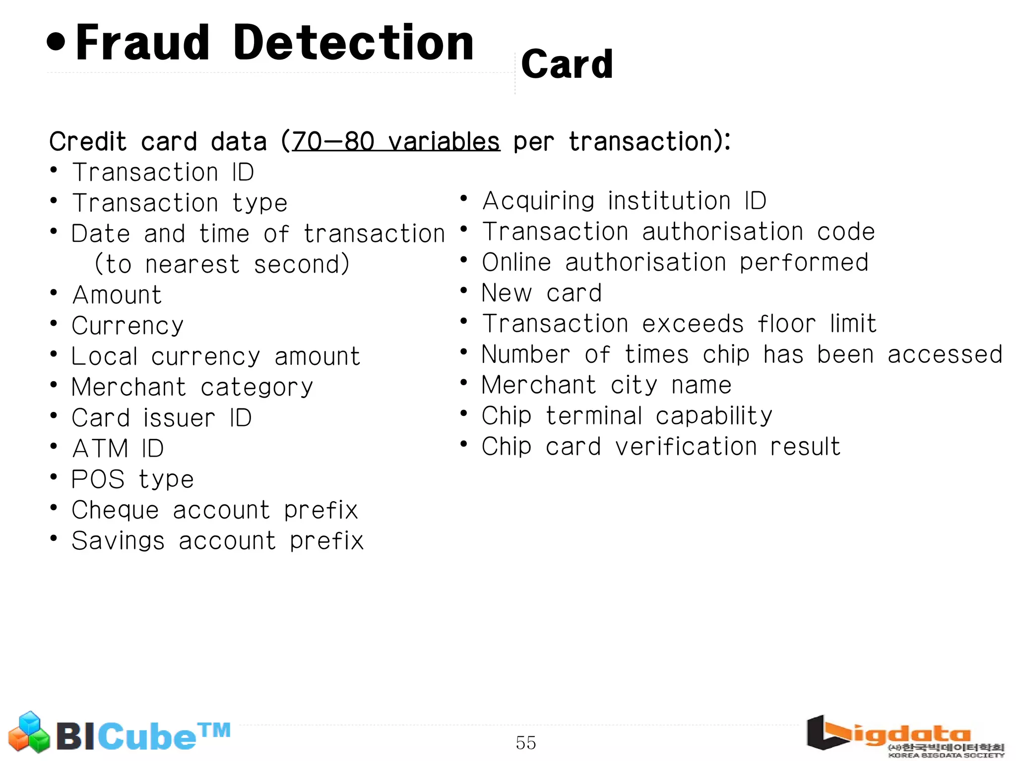55 •Fraud Detection Credit card data (70-80 variables per transaction): • Transaction ID • Transaction type • Date and time of transaction (to nearest second) • Amount • Currency • Local currency amount • Merchant category • Card issuer ID • ATM ID • POS type • Cheque account prefix • Savings account prefix • Acquiring institution ID • Transaction authorisation code • Online authorisation performed • New card • Transaction exceeds floor limit • Number of times chip has been accessed • Merchant city name • Chip terminal capability • Chip card verification result Card 