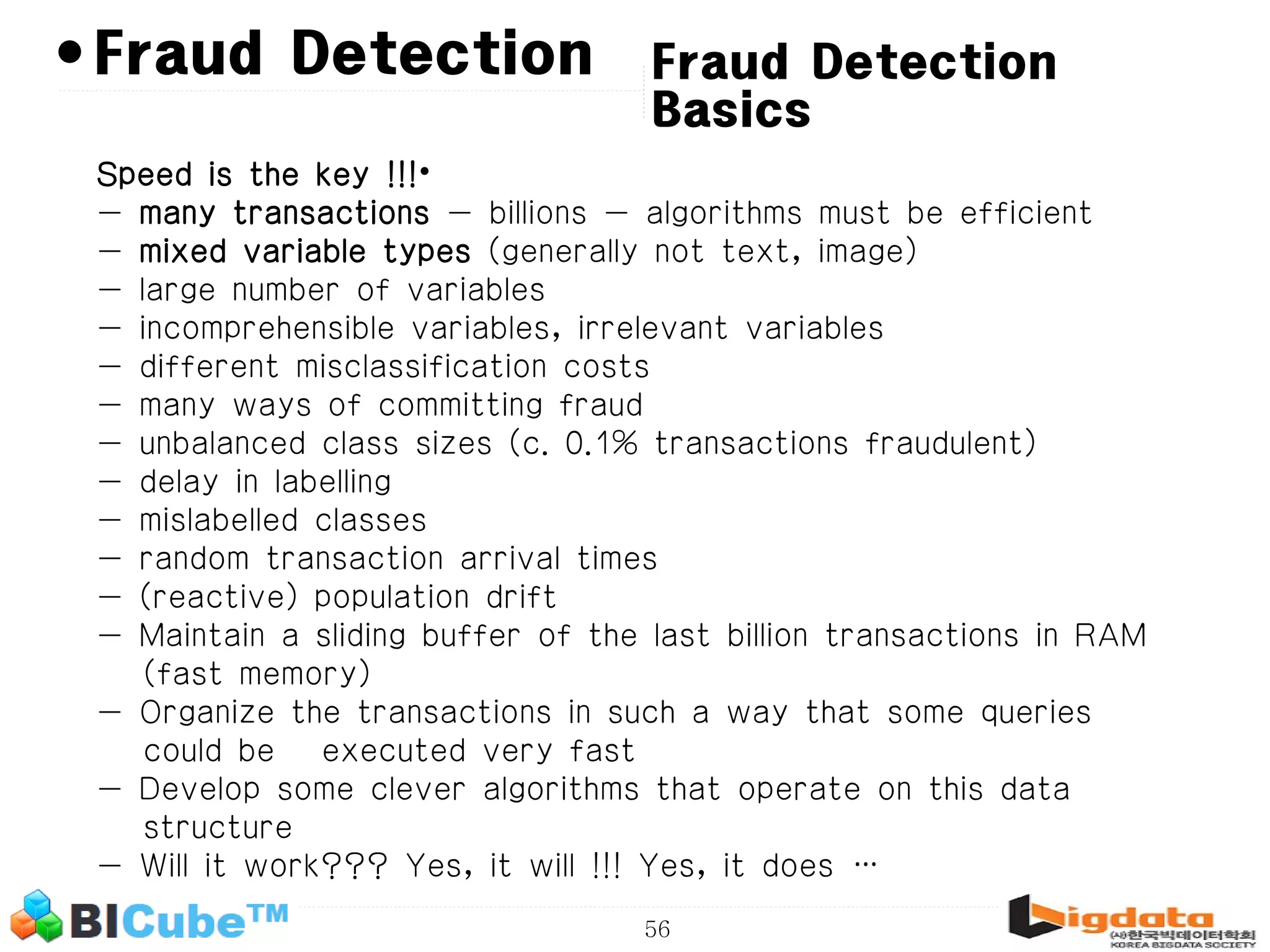 56 • Fraud Detection Basics Fraud Detection Speed is the key !!!• - many transactions - billions - algorithms must be efficient - mixed variable types (generally not text, image) - large number of variables - incomprehensible variables, irrelevant variables - different misclassification costs - many ways of committing fraud - unbalanced class sizes (c. 0.1% transactions fraudulent) - delay in labelling - mislabelled classes - random transaction arrival times - (reactive) population drift - Maintain a sliding buffer of the last billion transactions in RAM (fast memory) - Organize the transactions in such a way that some queries could be executed very fast - Develop some clever algorithms that operate on this data structure - Will it work??? Yes, it will !!! Yes, it does … 