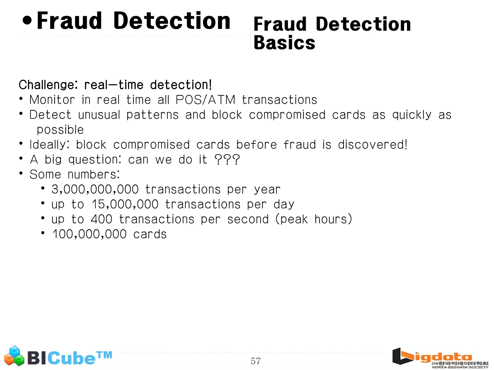 57 • Fraud Detection Basics Fraud Detection Challenge: real-time detection! • Monitor in real time all POS/ATM transactions • Detect unusual patterns and block compromised cards as quickly as possible • Ideally: block compromised cards before fraud is discovered! • A big question: can we do it ??? • Some numbers: • 3,000,000,000 transactions per year • up to 15,000,000 transactions per day • up to 400 transactions per second (peak hours) • 100,000,000 cards 