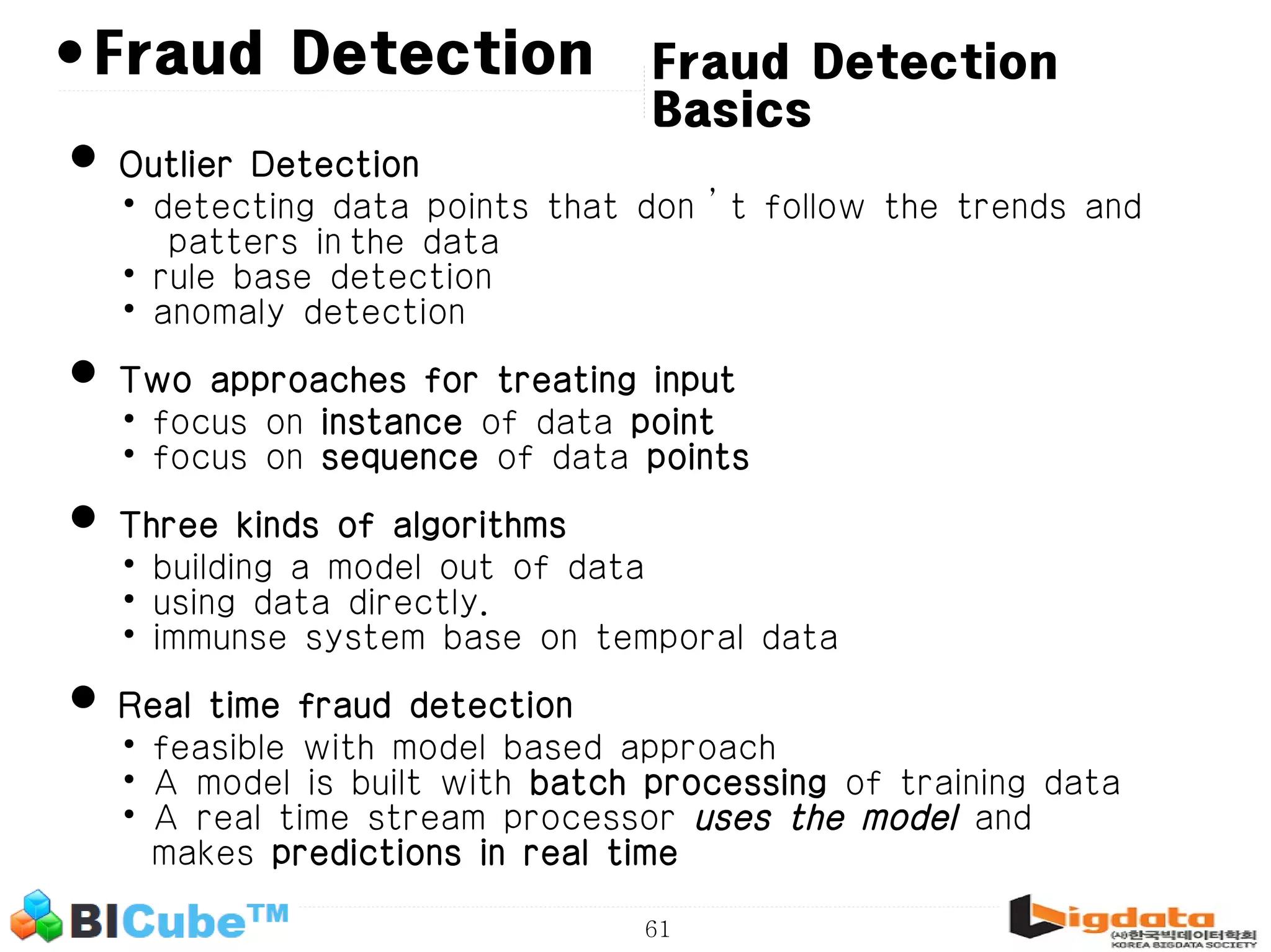 61 • Fraud Detection Basics • Outlier Detection • detecting data points that don’t follow the trends and patters in the data • rule base detection • anomaly detection • Two approaches for treating input • focus on instance of data point • focus on sequence of data points • Three kinds of algorithms • building a model out of data • using data directly. • immunse system base on temporal data • Real time fraud detection • feasible with model based approach • A model is built with batch processing of training data • A real time stream processor uses the model and makes predictions in real time Fraud Detection 