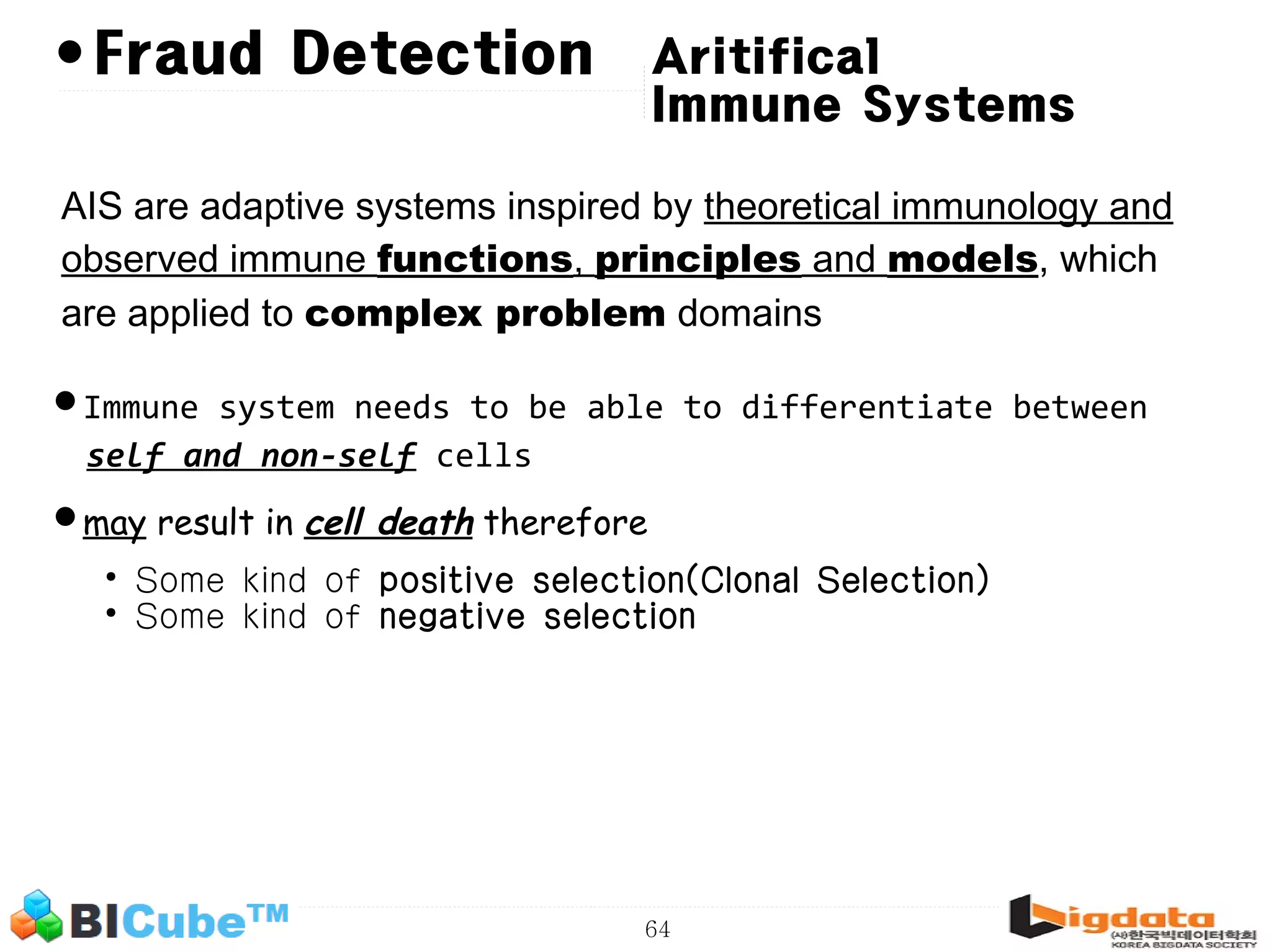 64 •Fraud Detection AIS are adaptive systems inspired by theoretical immunology and observed immune functions, principles and models, which are applied to complex problem domains •Immune system needs to be able to differentiate between self and non-self cells •may result in cell death therefore • Some kind of positive selection(Clonal Selection) • Some kind of negative selection Aritifical Immune Systems 