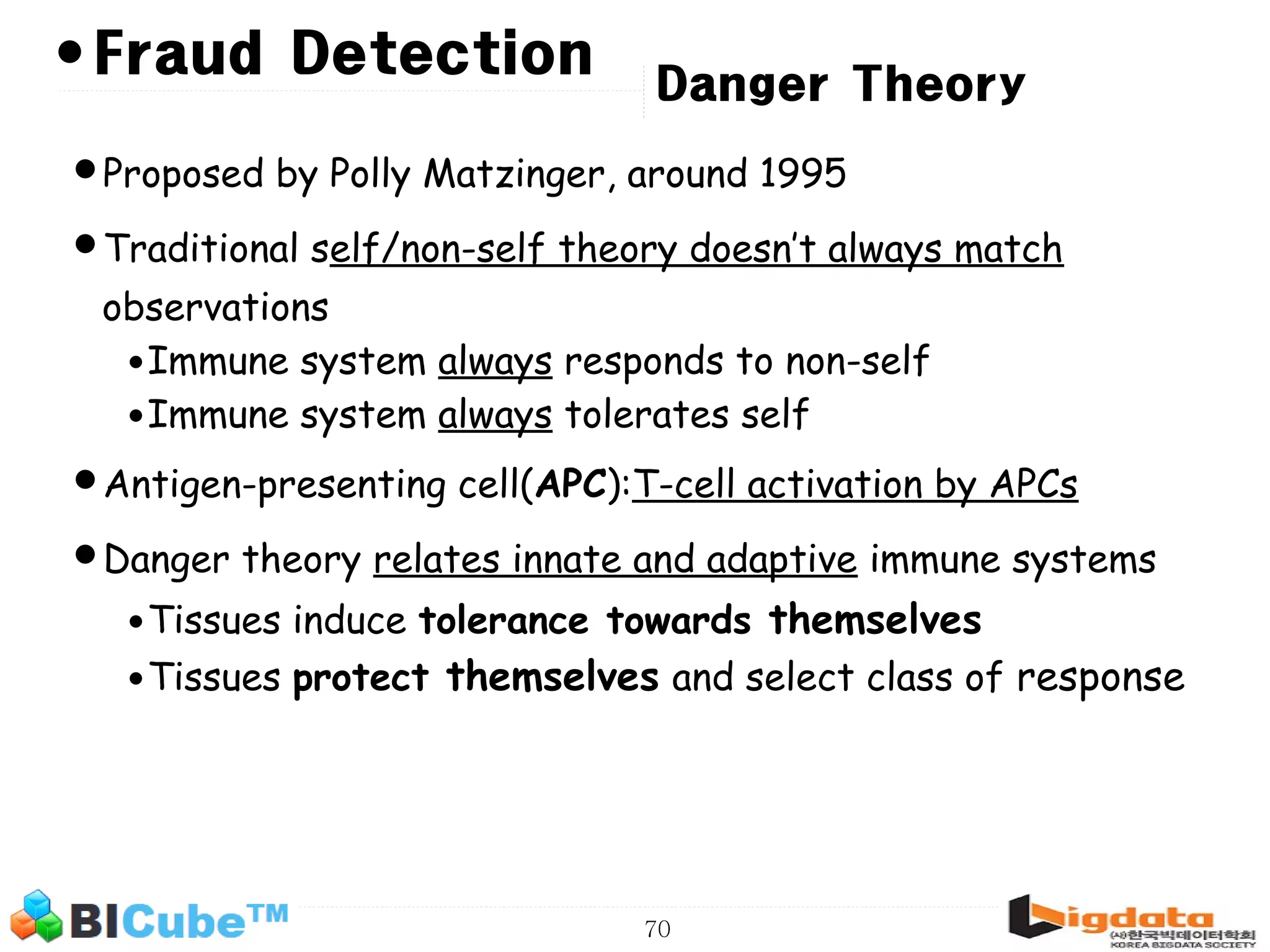 70 • Danger Theory •Proposed by Polly Matzinger, around 1995 •Traditional self/non-self theory doesn’t always match observations •Immune system always responds to non-self •Immune system always tolerates self •Antigen-presenting cell(APC):T-cell activation by APCs •Danger theory relates innate and adaptive immune systems •Tissues induce tolerance towards themselves •Tissues protect themselves and select class of response Fraud Detection 