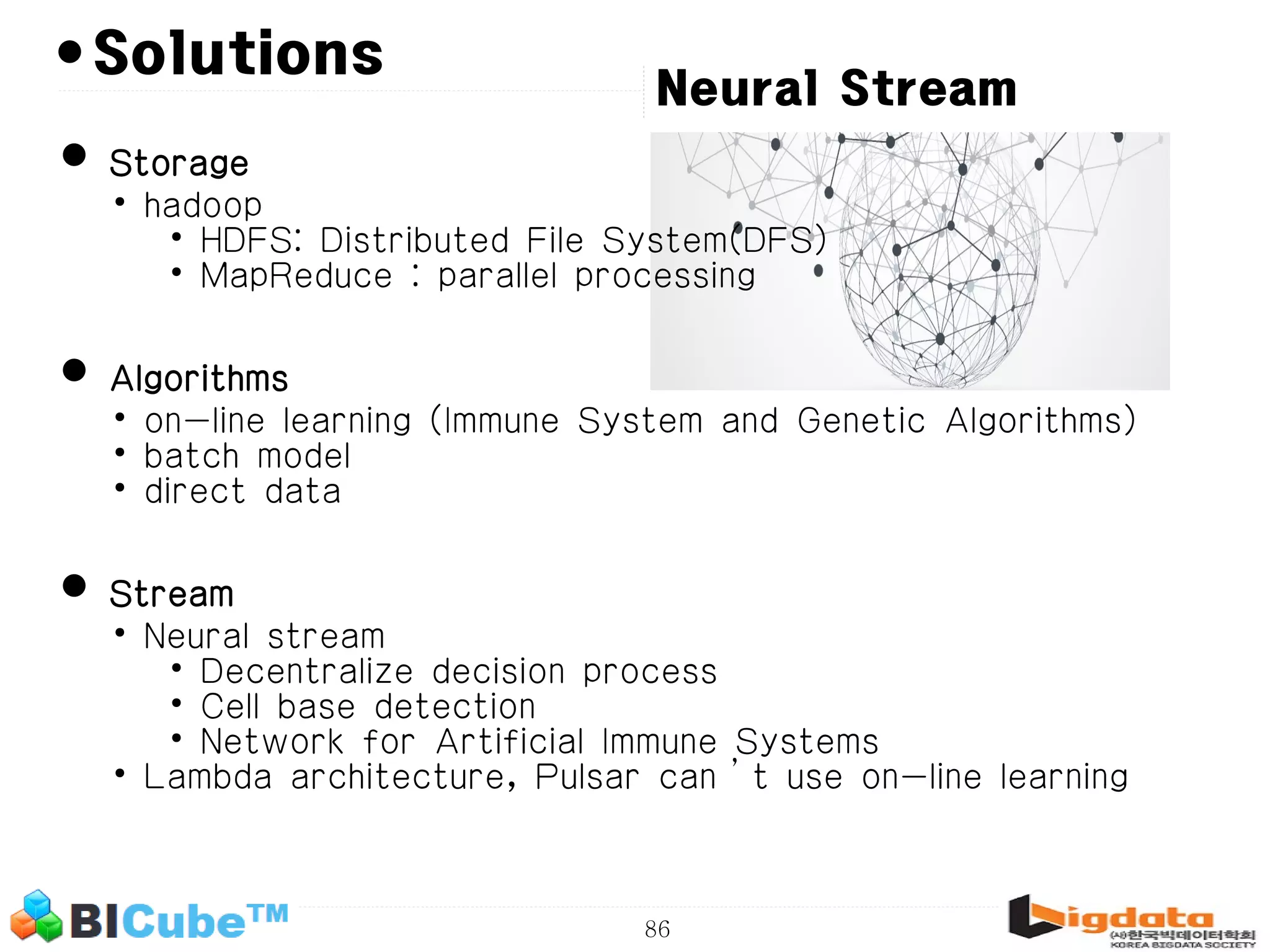 86 •Solutions • Storage • hadoop • HDFS: Distributed File System(DFS) • MapReduce : parallel processing • Algorithms • on-line learning (Immune System and Genetic Algorithms) • batch model • direct data • Stream • Neural stream • Decentralize decision process • Cell base detection • Network for Artificial Immune Systems • Lambda architecture, Pulsar can’t use on-line learning Neural Stream 