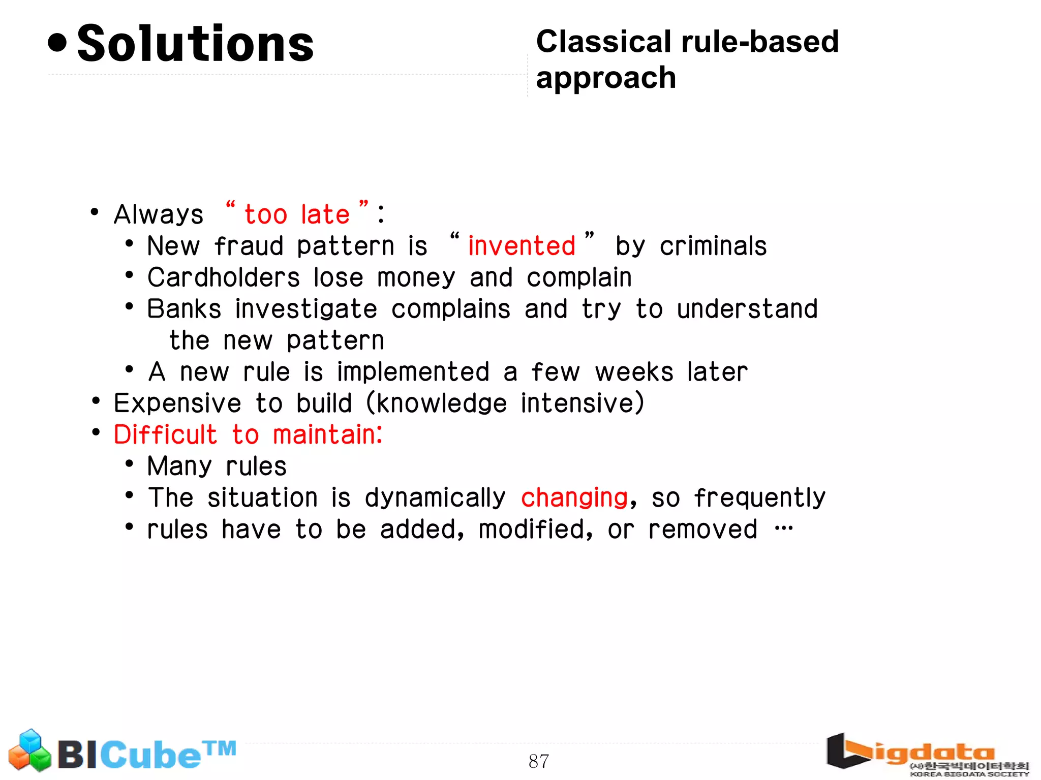 87 • Classical rule-based approach • Always “too late”: • New fraud pattern is “invented” by criminals • Cardholders lose money and complain • Banks investigate complains and try to understand the new pattern • A new rule is implemented a few weeks later • Expensive to build (knowledge intensive) • Difficult to maintain: • Many rules • The situation is dynamically changing, so frequently • rules have to be added, modified, or removed … Solutions 