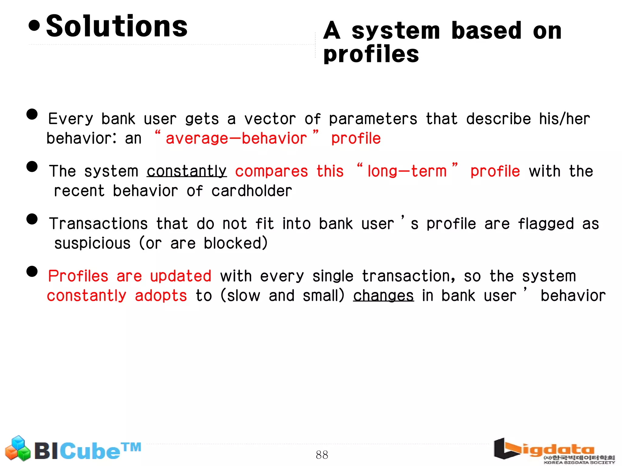 88 •Solutions • Every bank user gets a vector of parameters that describe his/her behavior: an “average-behavior” profile • The system constantly compares this “long-term” profile with the recent behavior of cardholder • Transactions that do not fit into bank user’s profile are flagged as suspicious (or are blocked) • Profiles are updated with every single transaction, so the system constantly adopts to (slow and small) changes in bank user’ behavior A system based on profiles 
