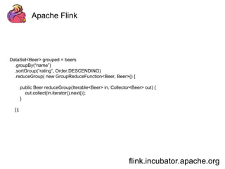 Apache Flink 
flink.incubator.apache.org 
DataSet<Beer> grouped = beers 
.groupBy(“name”) 
.sortGroup(“rating”, Order.DESCENDING) 
.reduceGroup( new GroupReduceFunction<Beer, Beer>() { 
public Beer reduceGroup(Iterable<Beer> in, Collector<Beer> out) { 
out.collect(in.iterator().next()); 
} 
}); 
 